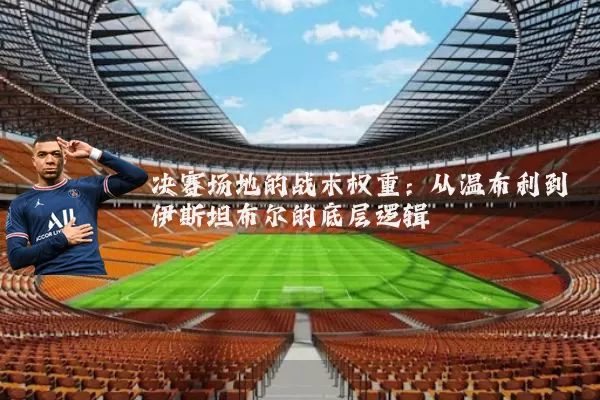 决赛场地的战术权重：从温布利到伊斯坦布尔的底层逻辑